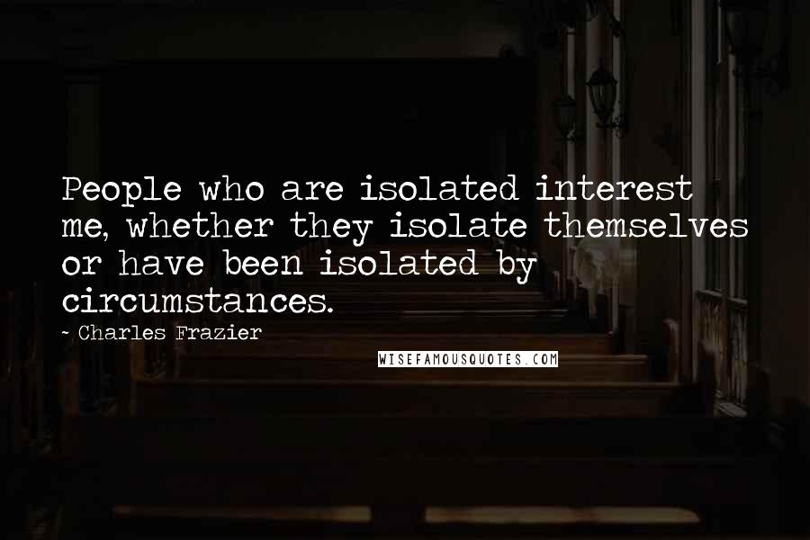 Charles Frazier Quotes: People who are isolated interest me, whether they isolate themselves or have been isolated by circumstances.