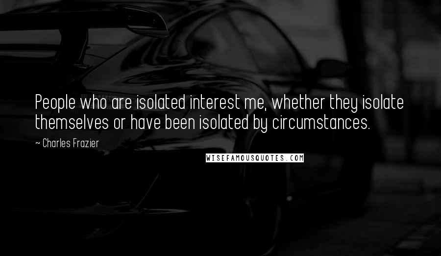Charles Frazier Quotes: People who are isolated interest me, whether they isolate themselves or have been isolated by circumstances.