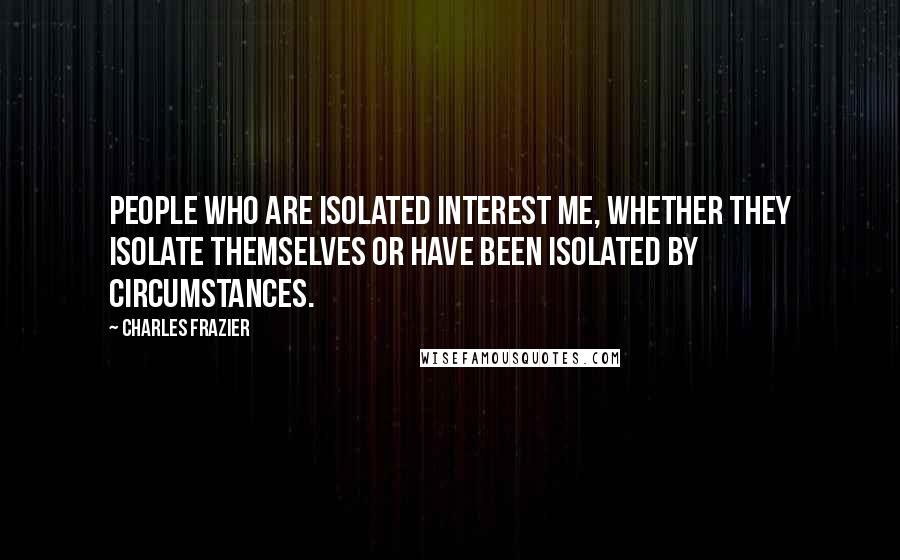 Charles Frazier Quotes: People who are isolated interest me, whether they isolate themselves or have been isolated by circumstances.