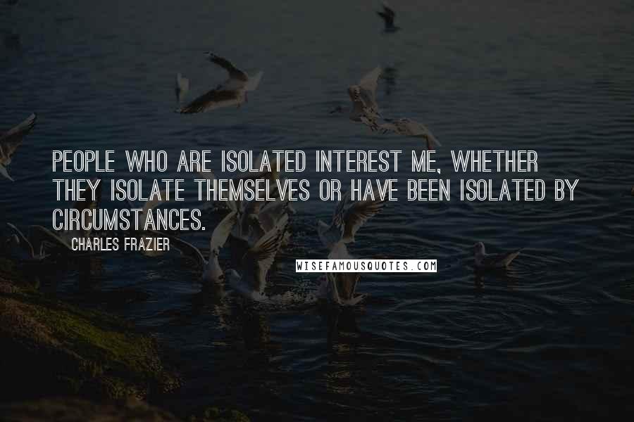 Charles Frazier Quotes: People who are isolated interest me, whether they isolate themselves or have been isolated by circumstances.