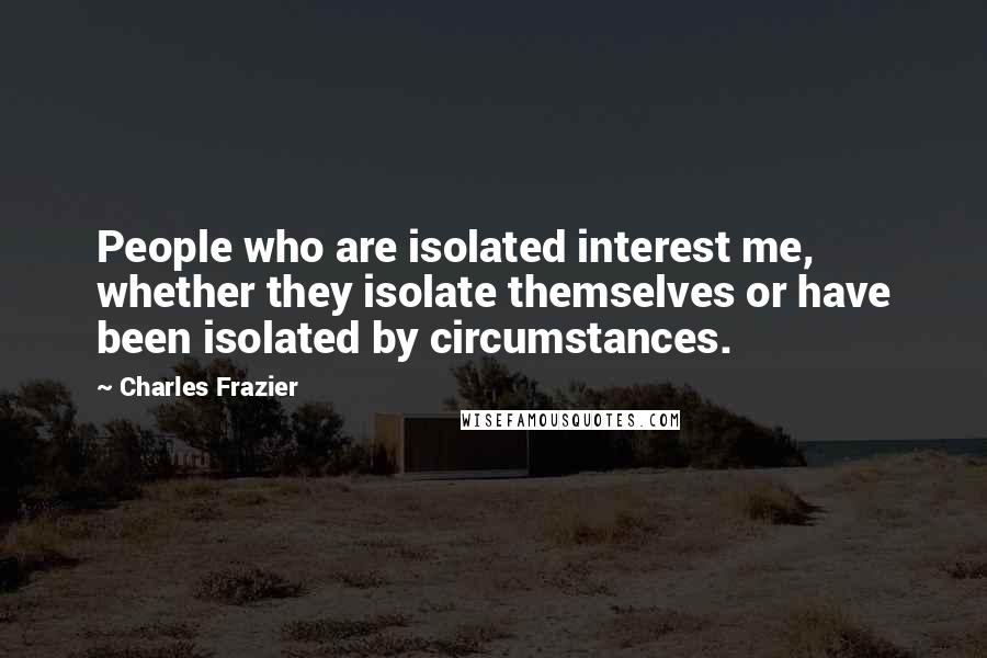 Charles Frazier Quotes: People who are isolated interest me, whether they isolate themselves or have been isolated by circumstances.