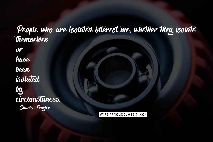Charles Frazier Quotes: People who are isolated interest me, whether they isolate themselves or have been isolated by circumstances.