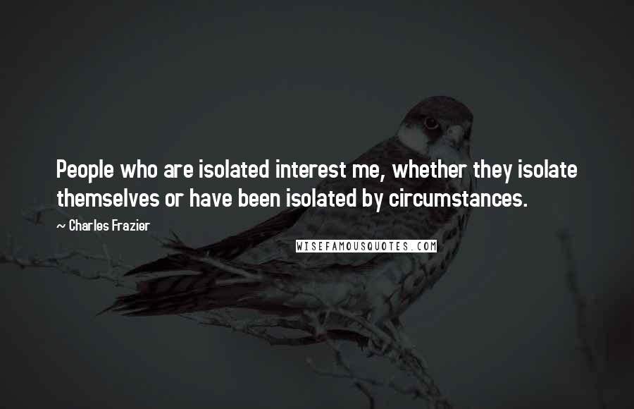 Charles Frazier Quotes: People who are isolated interest me, whether they isolate themselves or have been isolated by circumstances.