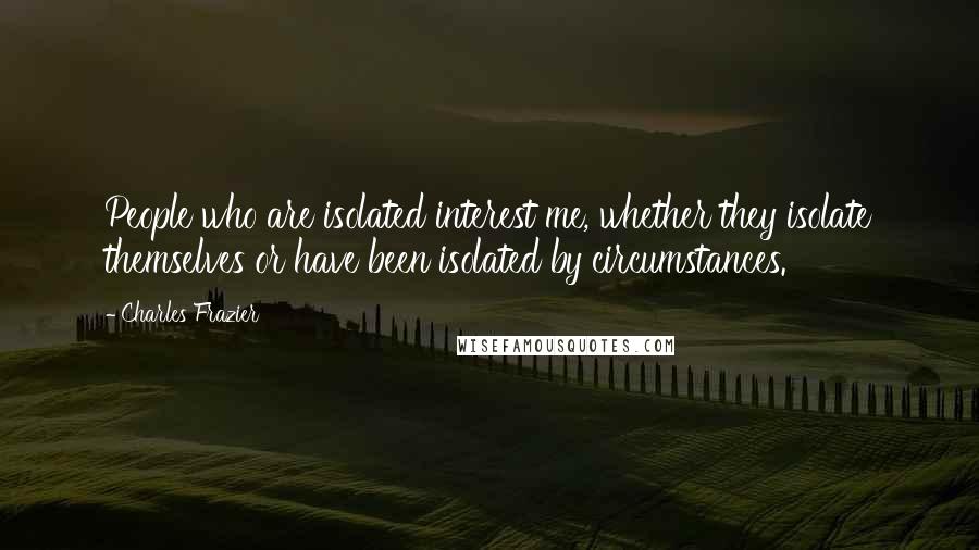 Charles Frazier Quotes: People who are isolated interest me, whether they isolate themselves or have been isolated by circumstances.