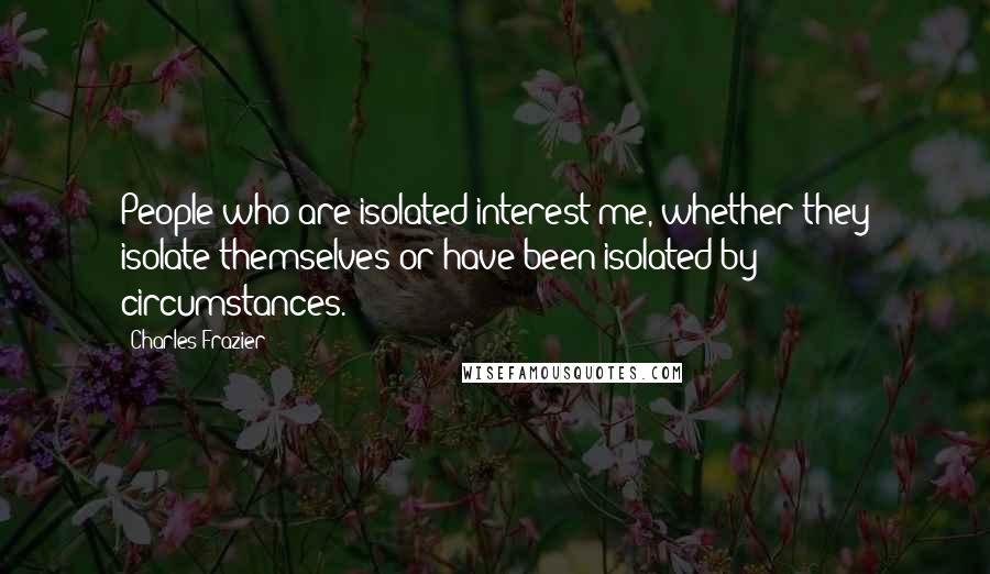 Charles Frazier Quotes: People who are isolated interest me, whether they isolate themselves or have been isolated by circumstances.