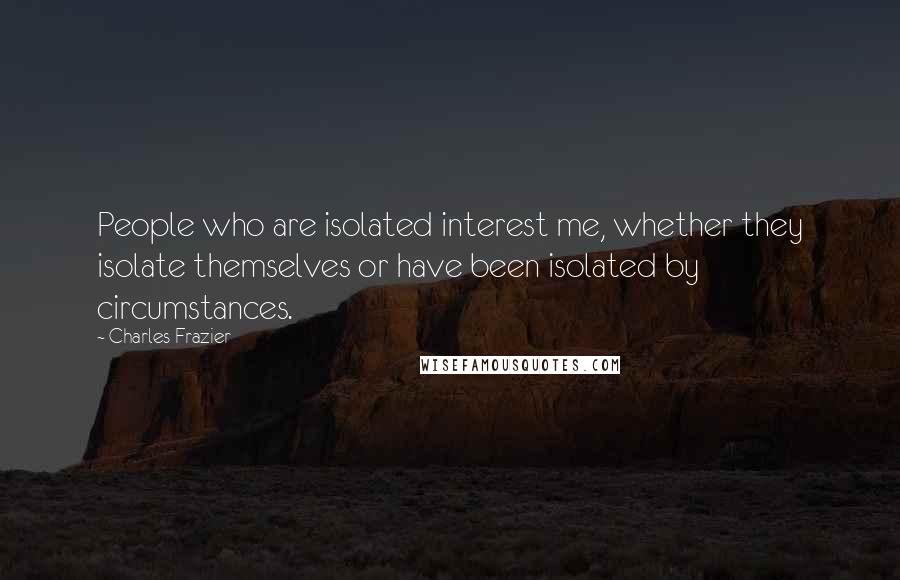 Charles Frazier Quotes: People who are isolated interest me, whether they isolate themselves or have been isolated by circumstances.