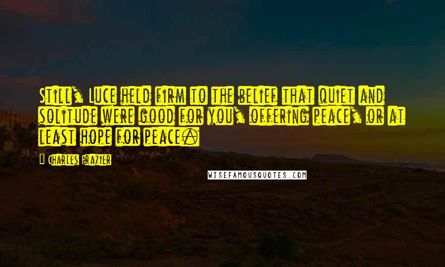 Charles Frazier Quotes: Still, Luce held firm to the belief that quiet and solitude were good for you, offering peace, or at least hope for peace.