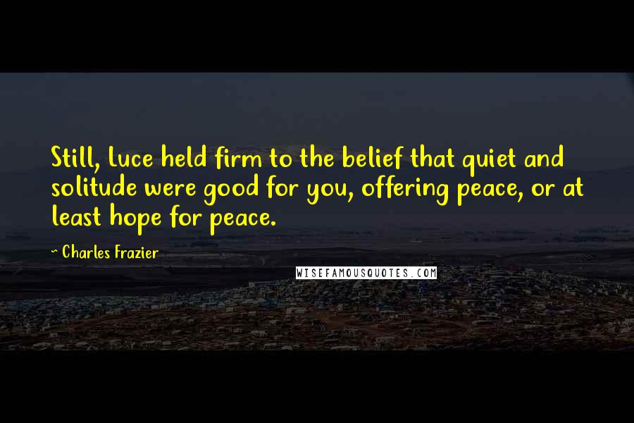 Charles Frazier Quotes: Still, Luce held firm to the belief that quiet and solitude were good for you, offering peace, or at least hope for peace.