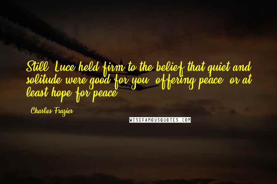 Charles Frazier Quotes: Still, Luce held firm to the belief that quiet and solitude were good for you, offering peace, or at least hope for peace.