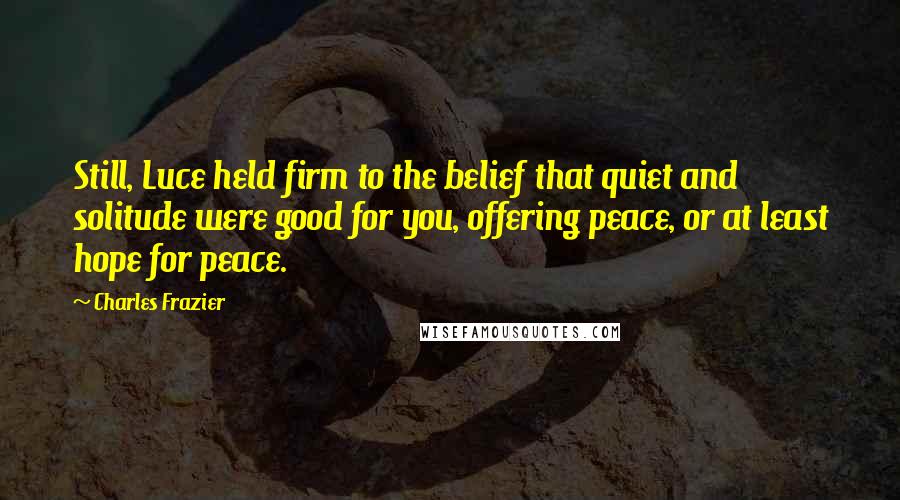 Charles Frazier Quotes: Still, Luce held firm to the belief that quiet and solitude were good for you, offering peace, or at least hope for peace.