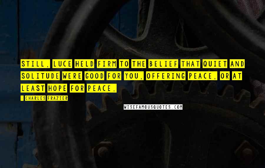 Charles Frazier Quotes: Still, Luce held firm to the belief that quiet and solitude were good for you, offering peace, or at least hope for peace.