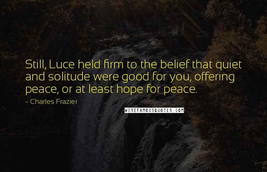 Charles Frazier Quotes: Still, Luce held firm to the belief that quiet and solitude were good for you, offering peace, or at least hope for peace.