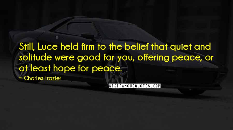 Charles Frazier Quotes: Still, Luce held firm to the belief that quiet and solitude were good for you, offering peace, or at least hope for peace.