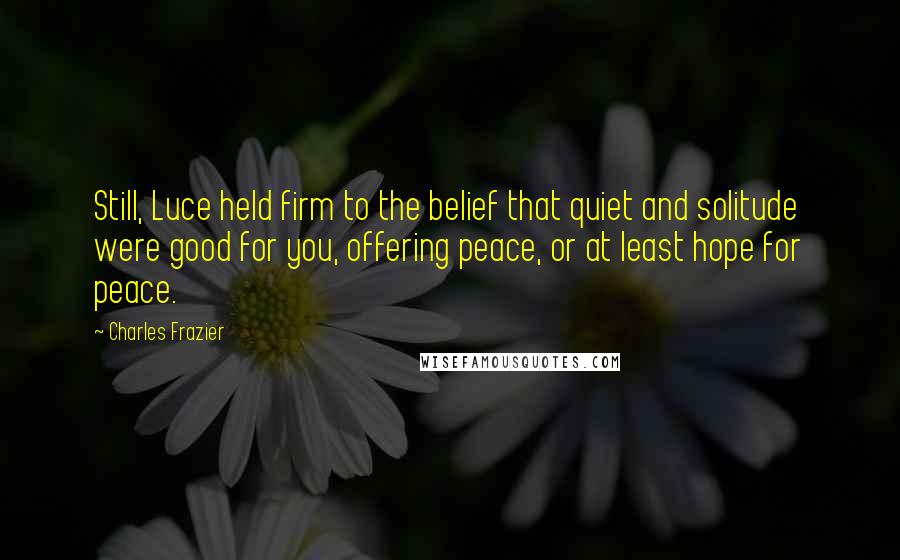 Charles Frazier Quotes: Still, Luce held firm to the belief that quiet and solitude were good for you, offering peace, or at least hope for peace.