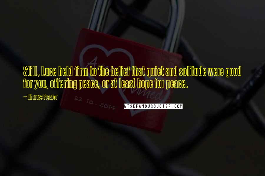 Charles Frazier Quotes: Still, Luce held firm to the belief that quiet and solitude were good for you, offering peace, or at least hope for peace.