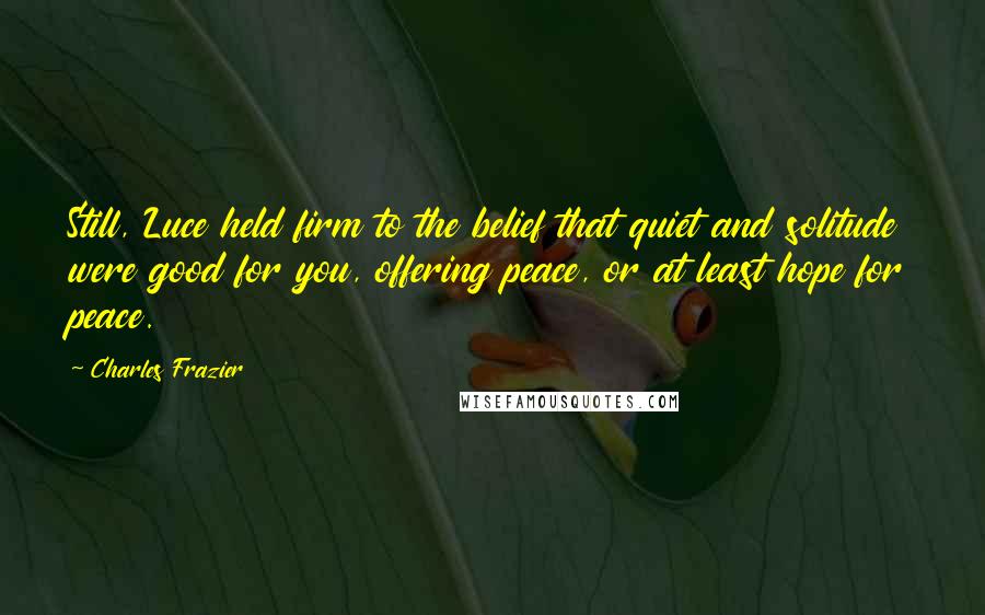 Charles Frazier Quotes: Still, Luce held firm to the belief that quiet and solitude were good for you, offering peace, or at least hope for peace.