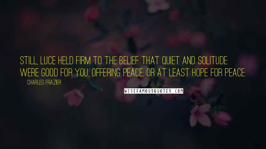 Charles Frazier Quotes: Still, Luce held firm to the belief that quiet and solitude were good for you, offering peace, or at least hope for peace.