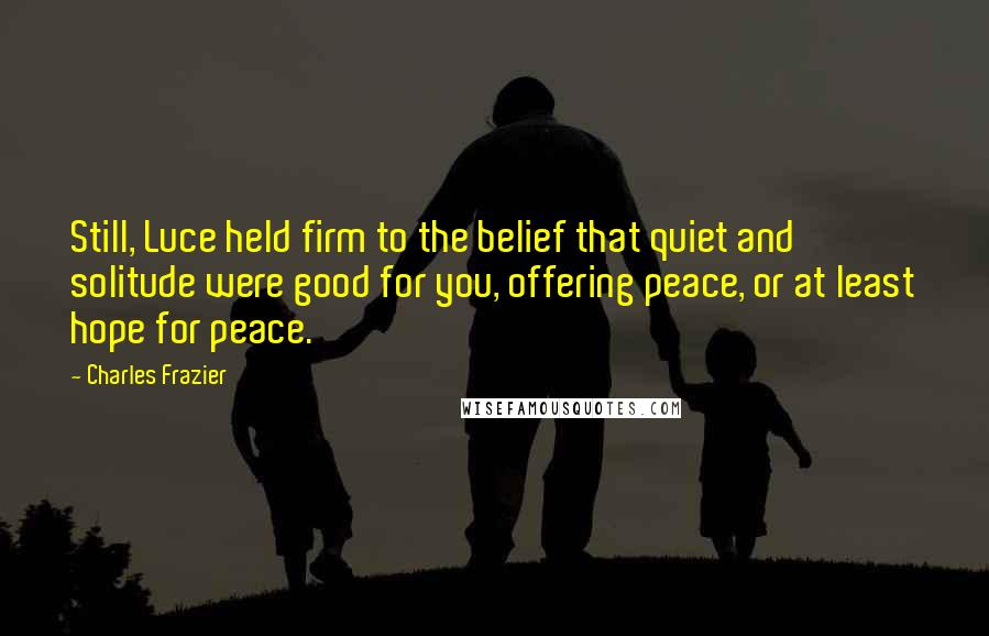 Charles Frazier Quotes: Still, Luce held firm to the belief that quiet and solitude were good for you, offering peace, or at least hope for peace.