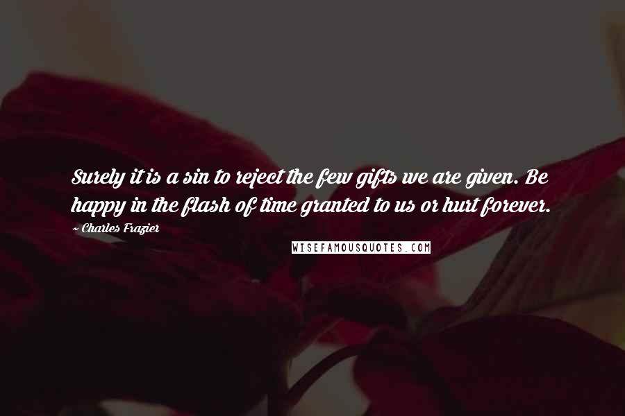 Charles Frazier Quotes: Surely it is a sin to reject the few gifts we are given. Be happy in the flash of time granted to us or hurt forever.