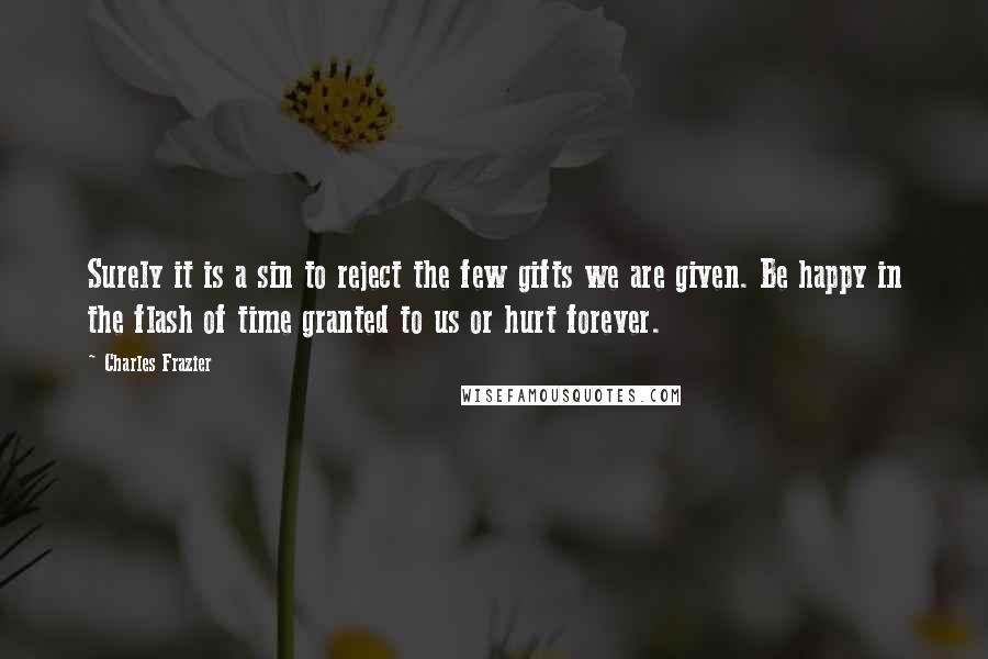 Charles Frazier Quotes: Surely it is a sin to reject the few gifts we are given. Be happy in the flash of time granted to us or hurt forever.