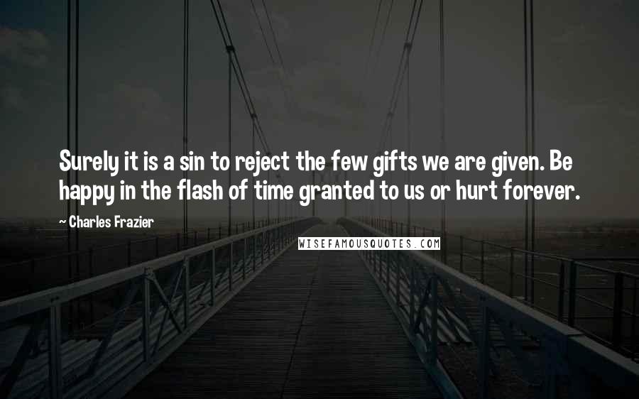 Charles Frazier Quotes: Surely it is a sin to reject the few gifts we are given. Be happy in the flash of time granted to us or hurt forever.