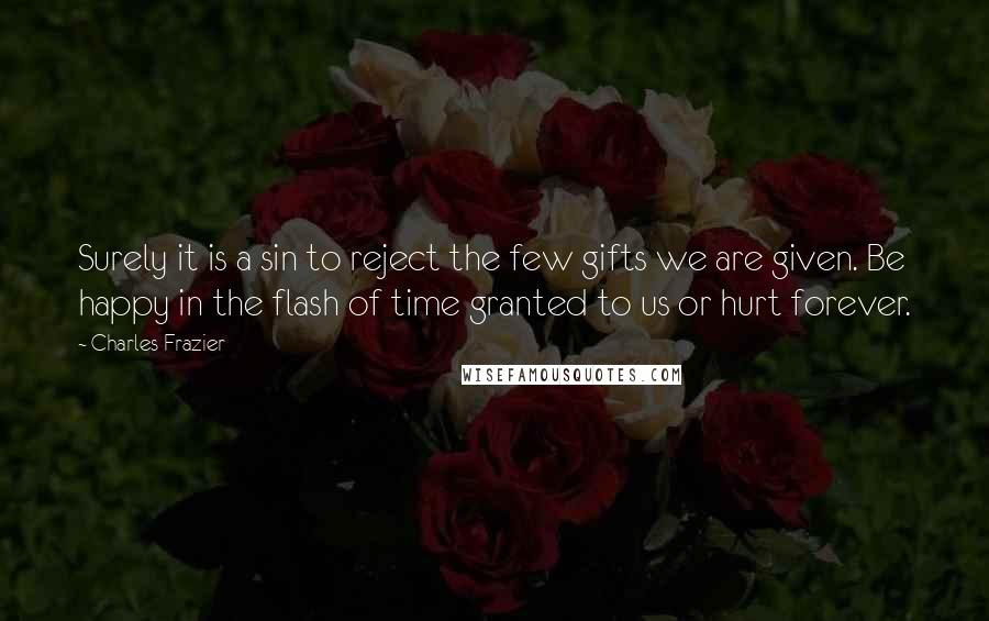 Charles Frazier Quotes: Surely it is a sin to reject the few gifts we are given. Be happy in the flash of time granted to us or hurt forever.