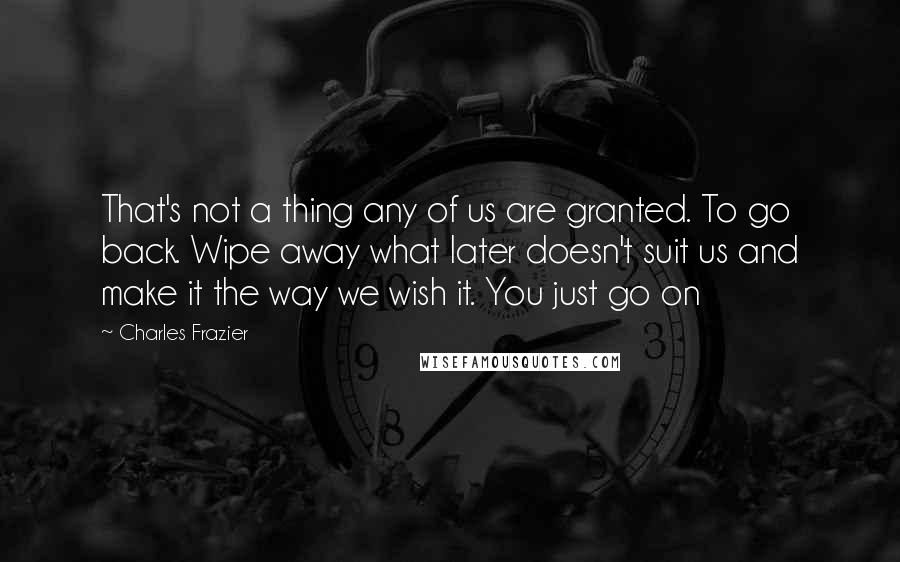 Charles Frazier Quotes: That's not a thing any of us are granted. To go back. Wipe away what later doesn't suit us and make it the way we wish it. You just go on