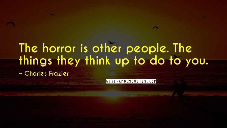 Charles Frazier Quotes: The horror is other people. The things they think up to do to you.