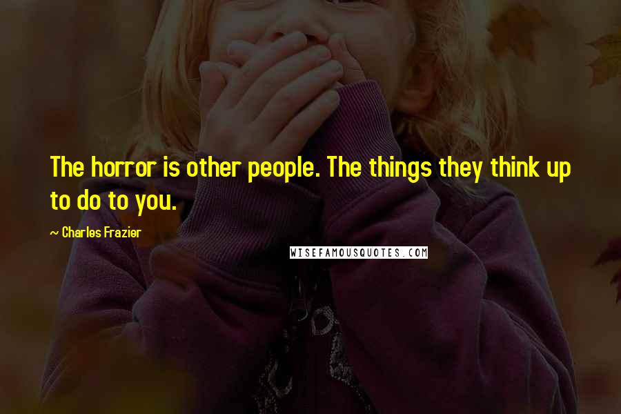 Charles Frazier Quotes: The horror is other people. The things they think up to do to you.