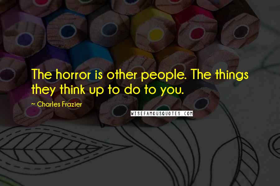 Charles Frazier Quotes: The horror is other people. The things they think up to do to you.