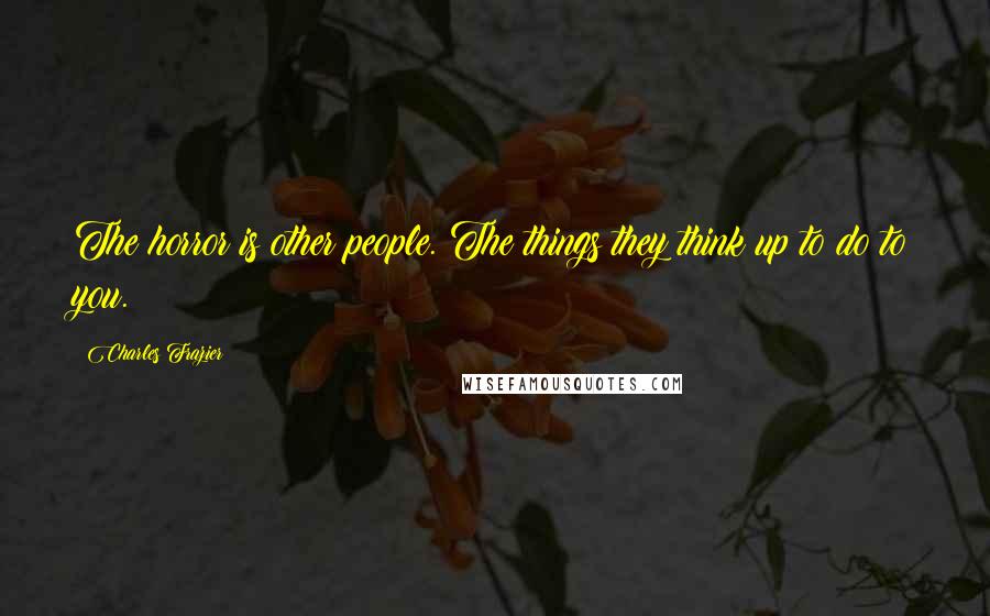 Charles Frazier Quotes: The horror is other people. The things they think up to do to you.