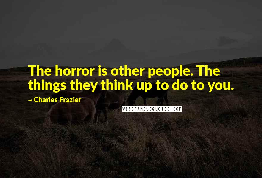 Charles Frazier Quotes: The horror is other people. The things they think up to do to you.