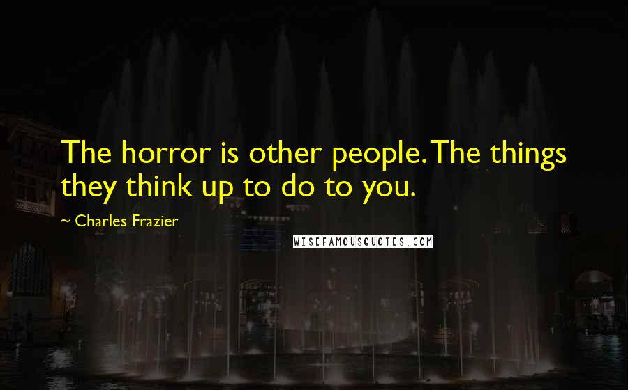 Charles Frazier Quotes: The horror is other people. The things they think up to do to you.