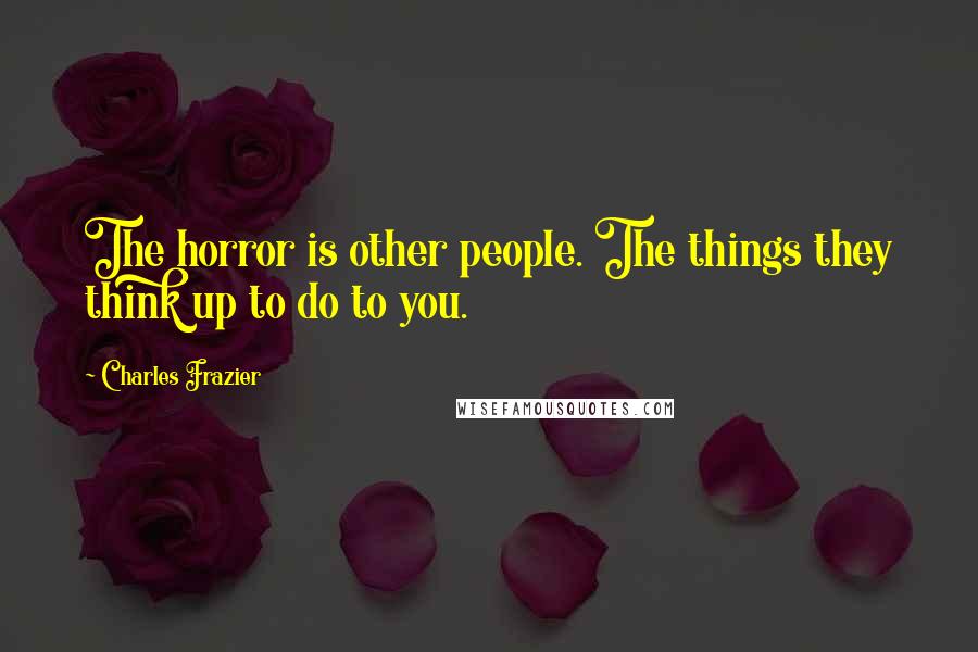 Charles Frazier Quotes: The horror is other people. The things they think up to do to you.