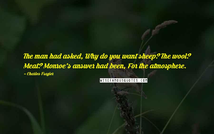 Charles Frazier Quotes: The man had asked, Why do you want sheep? The wool? Meat? Monroe's answer had been, For the atmosphere.