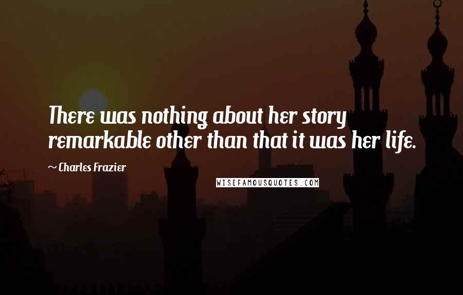 Charles Frazier Quotes: There was nothing about her story remarkable other than that it was her life.