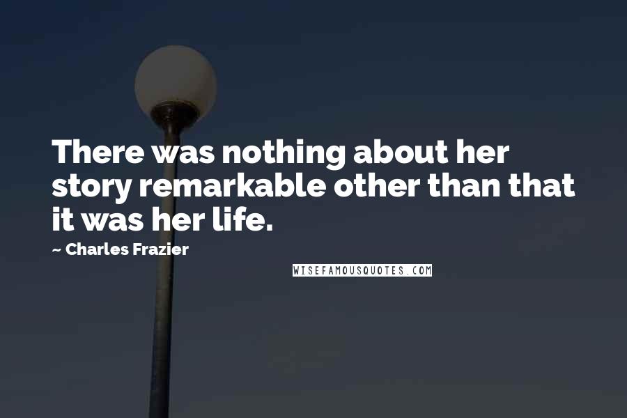 Charles Frazier Quotes: There was nothing about her story remarkable other than that it was her life.