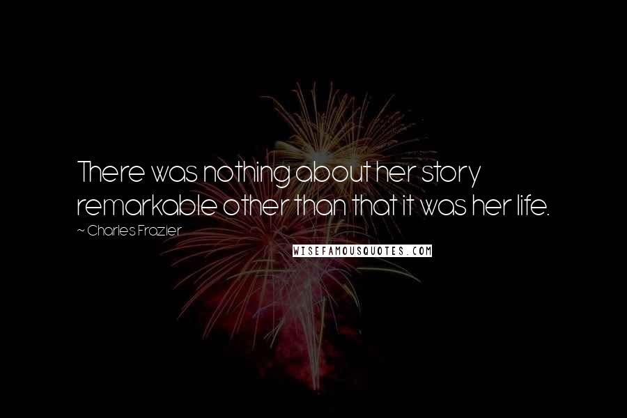 Charles Frazier Quotes: There was nothing about her story remarkable other than that it was her life.