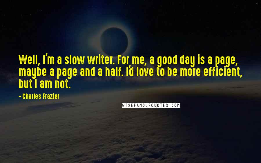 Charles Frazier Quotes: Well, I'm a slow writer. For me, a good day is a page, maybe a page and a half. I'd love to be more efficient, but I am not.