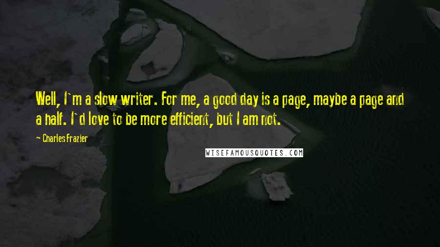 Charles Frazier Quotes: Well, I'm a slow writer. For me, a good day is a page, maybe a page and a half. I'd love to be more efficient, but I am not.