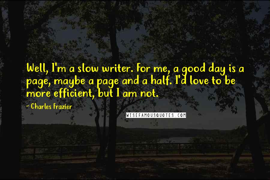 Charles Frazier Quotes: Well, I'm a slow writer. For me, a good day is a page, maybe a page and a half. I'd love to be more efficient, but I am not.