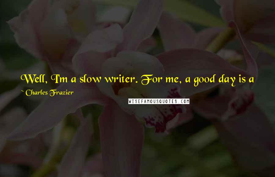 Charles Frazier Quotes: Well, I'm a slow writer. For me, a good day is a page, maybe a page and a half. I'd love to be more efficient, but I am not.