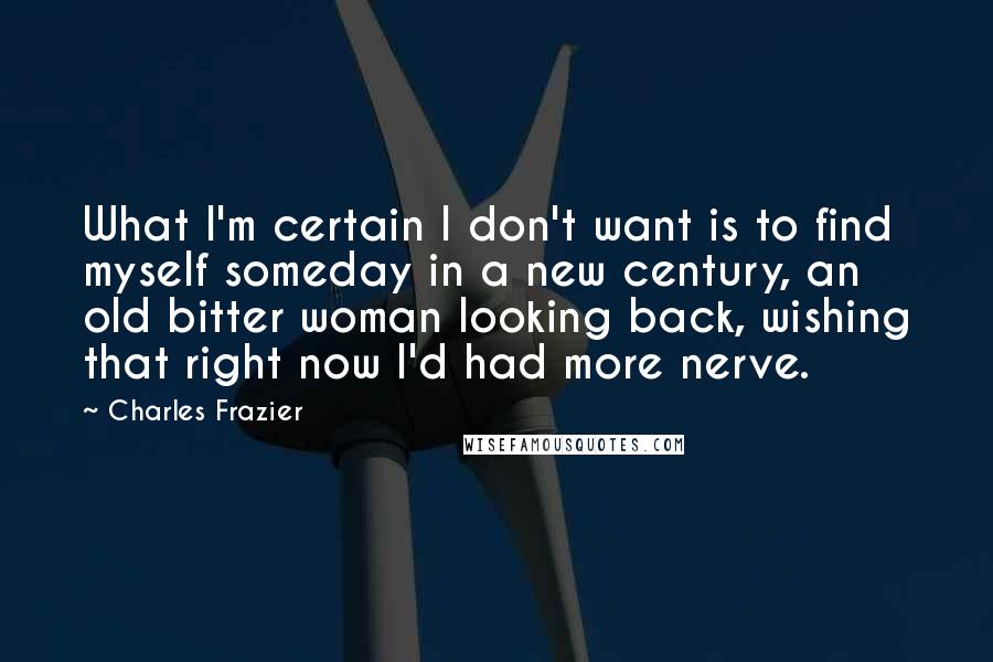 Charles Frazier Quotes: What I'm certain I don't want is to find myself someday in a new century, an old bitter woman looking back, wishing that right now I'd had more nerve.