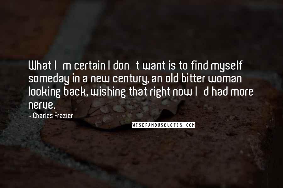 Charles Frazier Quotes: What I'm certain I don't want is to find myself someday in a new century, an old bitter woman looking back, wishing that right now I'd had more nerve.
