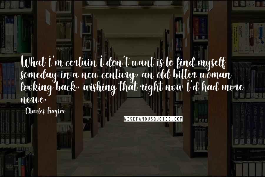 Charles Frazier Quotes: What I'm certain I don't want is to find myself someday in a new century, an old bitter woman looking back, wishing that right now I'd had more nerve.