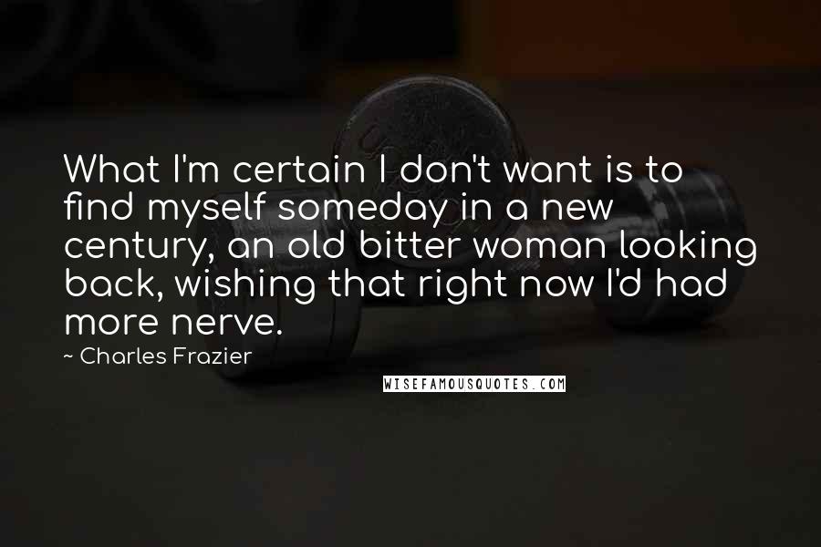 Charles Frazier Quotes: What I'm certain I don't want is to find myself someday in a new century, an old bitter woman looking back, wishing that right now I'd had more nerve.