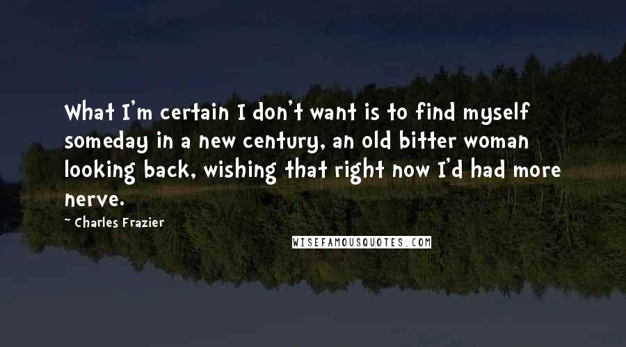 Charles Frazier Quotes: What I'm certain I don't want is to find myself someday in a new century, an old bitter woman looking back, wishing that right now I'd had more nerve.