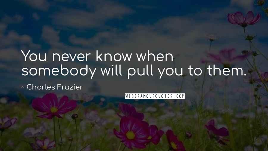 Charles Frazier Quotes: You never know when somebody will pull you to them.