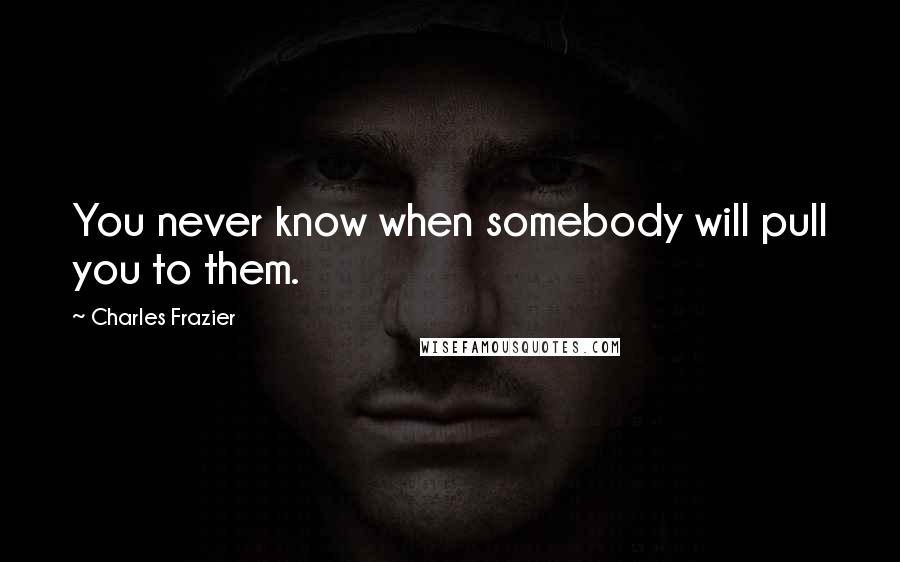 Charles Frazier Quotes: You never know when somebody will pull you to them.
