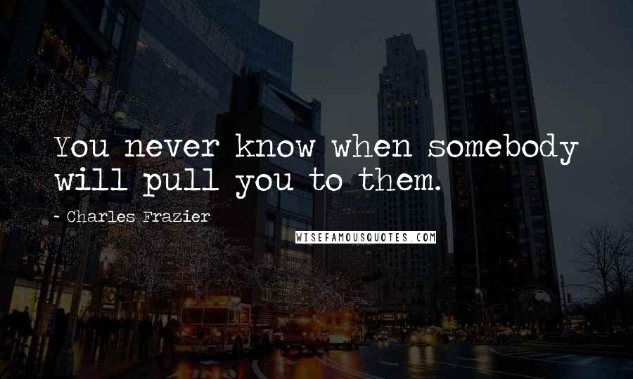 Charles Frazier Quotes: You never know when somebody will pull you to them.